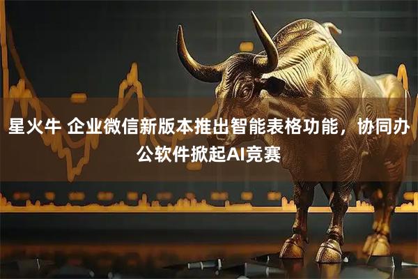 星火牛 企业微信新版本推出智能表格功能，协同办公软件掀起AI竞赛
