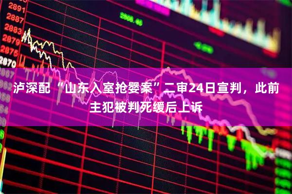 泸深配 “山东入室抢婴案”二审24日宣判，此前主犯被判死缓后上诉
