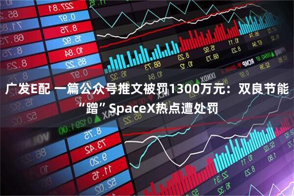 广发E配 一篇公众号推文被罚1300万元：双良节能“蹭”SpaceX热点遭处罚