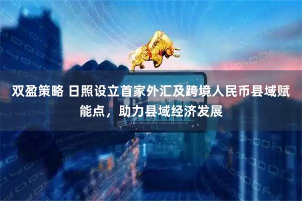 双盈策略 日照设立首家外汇及跨境人民币县域赋能点，助力县域经济发展