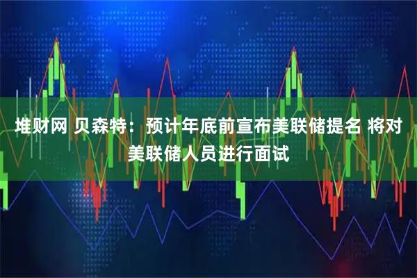 堆财网 贝森特：预计年底前宣布美联储提名 将对美联储人员进行面试