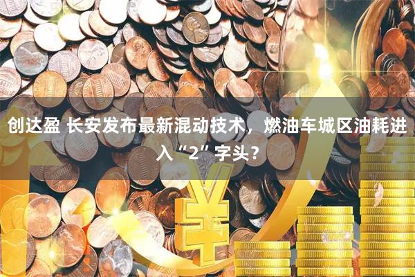 创达盈 长安发布最新混动技术，燃油车城区油耗进入“2”字头？