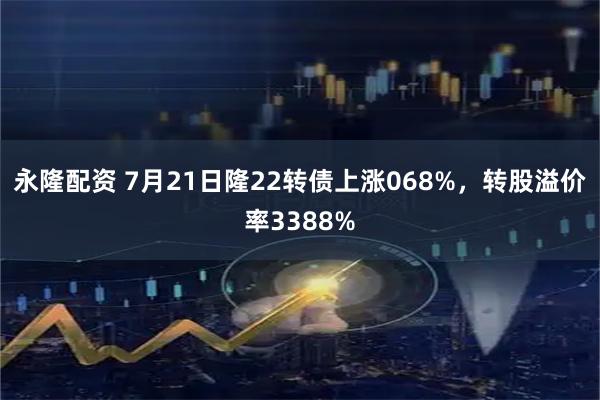 永隆配资 7月21日隆22转债上涨068%，转股溢价率3388%