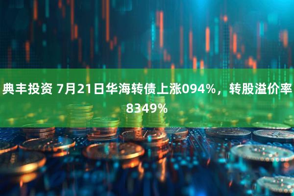 典丰投资 7月21日华海转债上涨094%，转股溢价率8349%