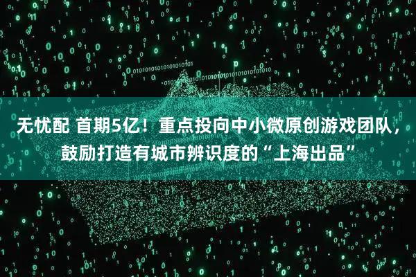 无忧配 首期5亿！重点投向中小微原创游戏团队，鼓励打造有城市辨识度的“上海出品”