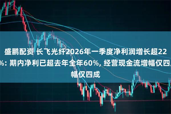 盛鹏配资 长飞光纤2026年一季度净利润增长超226%: 期内净利已超去年全年60%, 经营现金流增幅仅四成