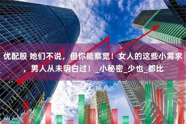 优配股 她们不说，但你能察觉！女人的这些小需求，男人从未明白过！_小秘密_少也_都比
