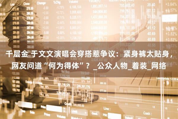 千层金 于文文演唱会穿搭惹争议：紧身裤太贴身，网友问道“何为得体”？_公众人物_着装_网络