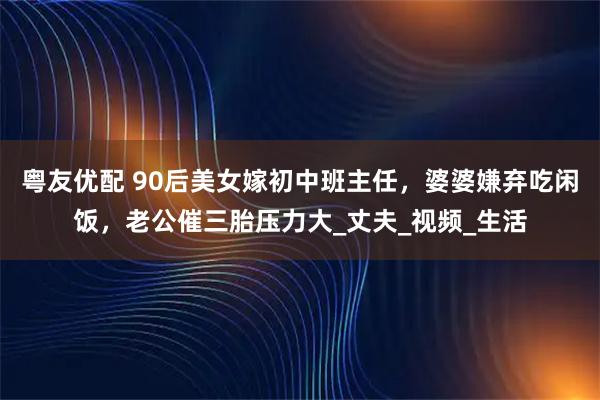粤友优配 90后美女嫁初中班主任，婆婆嫌弃吃闲饭，老公催三胎压力大_丈夫_视频_生活