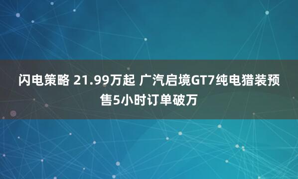 闪电策略 21.99万起 广汽启境GT7纯电猎装预售5小时订单破万