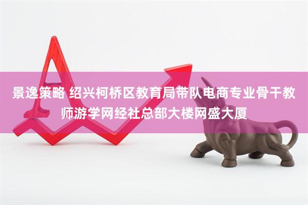 景逸策略 绍兴柯桥区教育局带队电商专业骨干教师游学网经社总部大楼网盛大厦