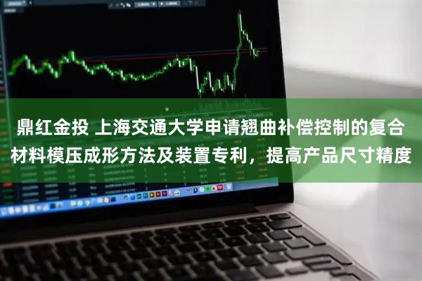 鼎红金投 上海交通大学申请翘曲补偿控制的复合材料模压成形方法及装置专利，提高产品尺寸精度