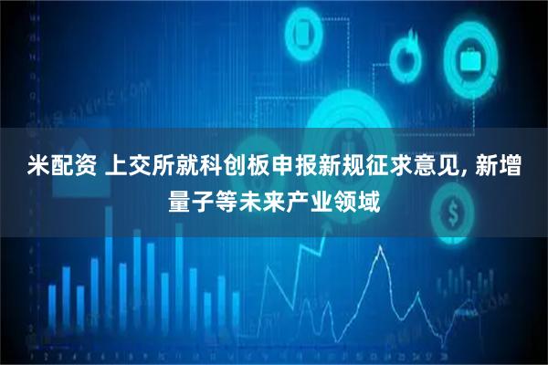 米配资 上交所就科创板申报新规征求意见, 新增量子等未来产业领域