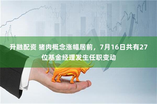 升融配资 猪肉概念涨幅居前，7月16日共有27位基金经理发生任职变动