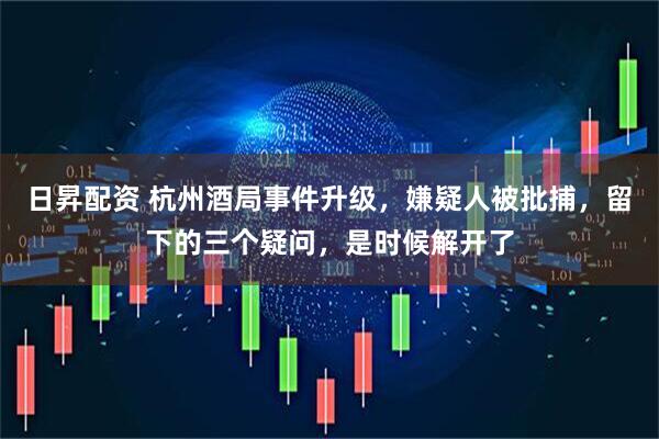 日昇配资 杭州酒局事件升级，嫌疑人被批捕，留下的三个疑问，是时候解开了
