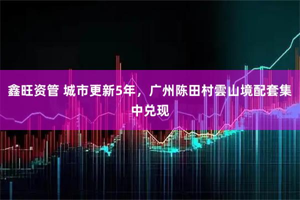 鑫旺资管 城市更新5年，广州陈田村雲山境配套集中兑现